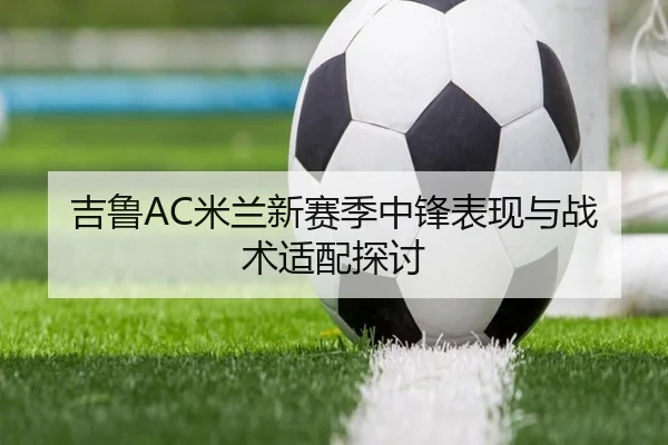 吉鲁AC米兰新赛季中锋表现与战术适配探讨 - loltouzhu